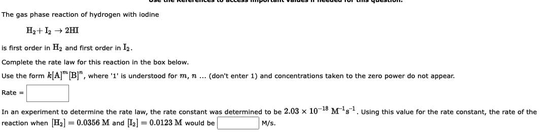 The gas phase reaction of hydrogen with iodine
H₂+I2 → 2HI
is first order in H₂ and first order in I2.
Complete the rate law for this reaction in the box below.
Use the form k[A] [B]", where '1' is understood for m, n ... (don't enter 1) and concentrations taken to the zero power do not appear.
Rate =
In an experiment to determine the rate law, the rate constant was determined to be 2.03 x 10-18 M¹s¹. Using this value for the rate constant, the rate of the
reaction when [H₂] = 0.0356 M and [1₂] = 0.0123 M would be
M/s.