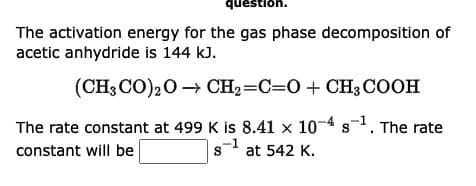 question.
The activation energy for the gas phase decomposition of
acetic anhydride is 144 kJ.
(CH3CO)2O → CH₂=C=O + CH3COOH
S
The rate constant at 499 K is 8.41 x 10-4 $¹. The rate
constant will be
S s¹ at 542 K.
-1