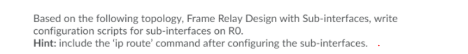 Based on the following topology, Frame Relay Design with Sub-interfaces, write
configuration scripts for sub-interfaces on RO.
Hint: include the 'ip route' command after configuring the sub-interfaces. .
