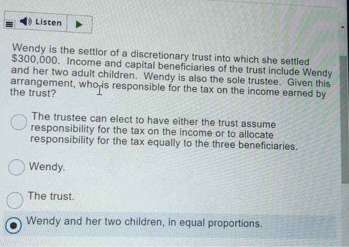 )Listen
Wendy is the settlor of a discretionary trust into which she settled
$300,000. Income and capital beneficiaries of the trust include Wendy
and her two adult children. Wendy is also the sole trustee. Given this
arrangement, who-is responsible for the tax on the income earned by
the trust?
hois
The trustee can elect to have either the trust assume
O responsibility for the tax on the income or to allocate
responsibility for the tax equally to the three beneficiaries.
Wendy.
The trust.
Wendy and her two children, in equal proportions.
