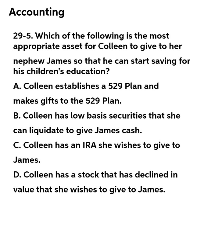 Accounting
29-5. Which of the following is the most
appropriate asset for Colleen to give to her
nephew James so that he can start saving for
his children's education?
A. Colleen establishes a 529 Plan and
makes gifts to the 529 Plan.
B. Colleen has low basis securities that she
can liquidate to give James cash.
C. Colleen has an IRA she wishes to give to
James.
D. Colleen has a stock that has declined in
value that she wishes to give to James.
