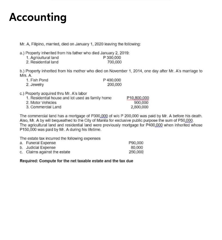 Accounting
Mr. A, Filipino, married, died on January 1, 2020 leaving the following:
a.) Property inherited from his father who died January 2, 2019:
1. Agricultural land
2. Residential land
P 300,000
700,000
b.) Property inherited from his mother who died on November 1, 2014, one day after Mr. A's marriage to
Mrs. A.
P 400,000
200,000
1. Fish Pond
2. Jewelry
c.) Property acquired thru Mr. A's labor
1. Residential house and lot used as family home
2. Motor Vehicles
3. Commercial Land
P10,800,000
900,000
2,800,000
The commercial land has a mortgage of P300,000 of wic P 200,000 was paid by Mr. A before his death.
Also, Mr. A by will bequeathed to the City of Manila for exclusive public purpose the sum of P50,000.
The agricultural land and residential land were previously mortgage for P400,000 when inherited whose
P150,00 was paid by Mr. A during his lifetime.
The estate tax incurred the following expenses
a. Funeral Expense
b. Judicial Expense
c. Claims against the estate
P90,000
80,000
250,000
Required: Compute for the net taxable estate and the tax due
