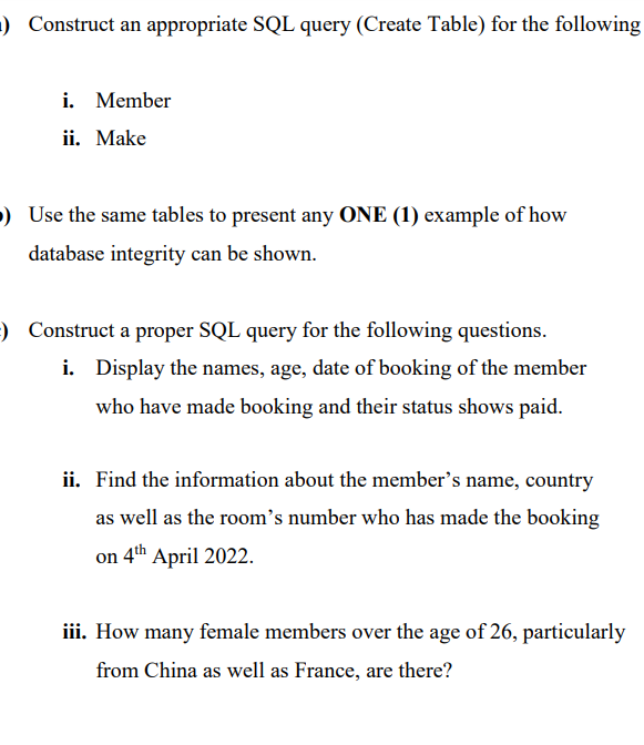 1) Construct an appropriate SQL query (Create Table) for the following
i. Member
ii. Make
) Use the same tables to present any ONE (1) example of how
database integrity can be shown.
) Construct a proper SQL query for the following questions.
i. Display the names, age, date of booking of the member
who have made booking and their status shows paid.
ii. Find the information about the member's name, country
as well as the room's number who has made the booking
on 4th April 2022.
iii. How many female members over the age of 26, particularly
from China as well as France, are there?