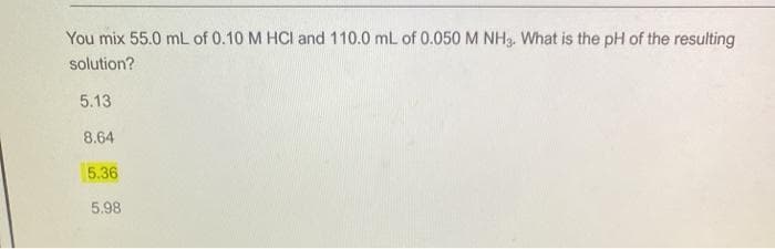 You mix 55.0 mL of 0.10 M HCl and 110.0 mL of 0.050 M NH3. What is the pH of the resulting
solution?
5.13
8.64
5.36
5.98