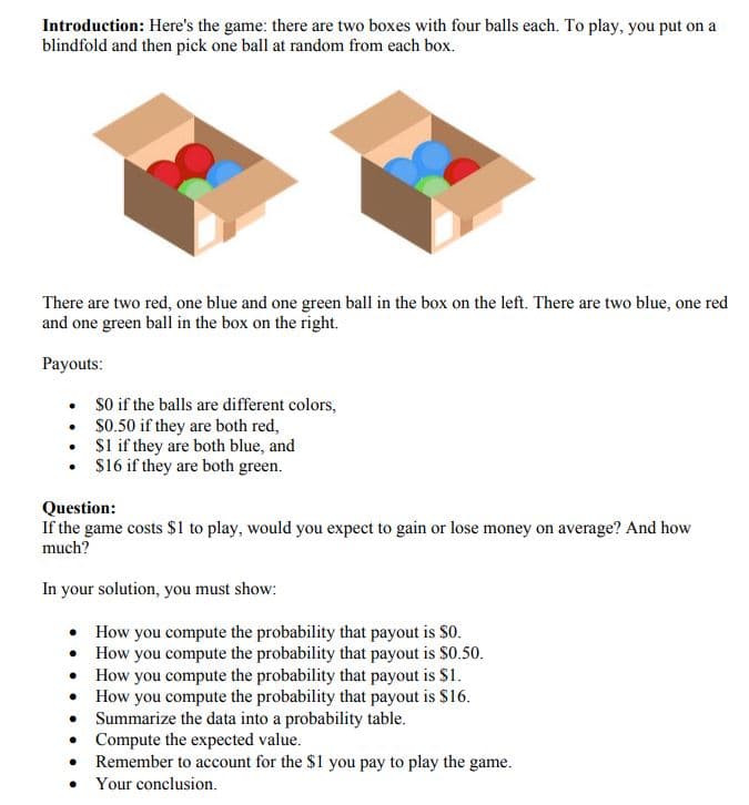 Introduction: Here's the game: there are two boxes with four balls each. To play, you put on a
blindfold and then pick one ball at random from each box.
There are two red, one blue and one green ball in the box on the left. There are two blue, one red
and one green ball in the box on the right.
Payouts:
• So if the balls are different colors,
• S0.50 if they are both red,
• Sl if they are both blue, and
• $16 if they are both green.
Question:
If the game costs $1 to play, would you expect to gain or lose money on average? And how
much?
In your solution, you must show:
• How you compute the probability that payout is $0.
• How you compute the probability that payout is $0.50.
• How you compute the probability that payout is S1.
• How you compute the probability that payout is $16.
Summarize the data into a probability table.
• Compute the expected value.
Remember to account for the $1 you pay to play the game.
• Your conclusion.
