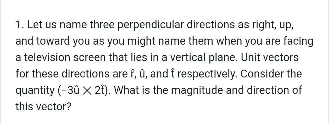 1. Let us name three perpendicular directions as right, up,
and toward you as you might name them when you are facing
a television screen that lies in a vertical plane. Unit vectors
for these directions are î, û, and î respectively. Consider the
quantity (-3û X 2t). What is the magnitude and direction of
this vector?
