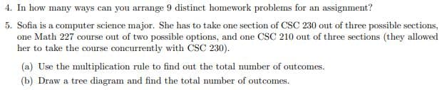 4. In how many ways can you arrange 9 distinct homework problems for an assignment?
5. Sofia is a computer science major. She has to take one section of CSC 230 out of three possible sections,
one Math 227 course out of two possible options, and one CSC 210 out of three sections (they allowed
her to take the course concurrently with CSC 230).
(a) Use the multiplication rule to find out the total number of outcomes.
(b) Draw a tree diagram and find the total number of outcomes.
