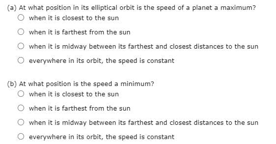 (a) At what position in its elliptical orbit is the speed of a planet a maximum?
when it is closest to the sun
when it is farthest from the sun
when it is midway between its farthest and closest distances to the sun
everywhere in its orbit, the speed is constant
(b) At what position is the speed a minimum?
when it is closest to the sun
when it is farthest from the sun
when it is midway between its farthest and closest distances to the sun
everywhere in its orbit, the speed is constant
