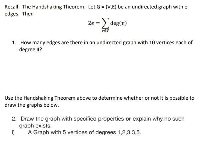 Recall: The Handshaking Theorem: Let G = (V,E) be an undirected graph with e
edges. Then
2e = > deg(v)
VEV
1. How many edges are there in an undirected graph with 10 vertices each of
degree 4?
Use the Handshaking Theorem above to determine whether or not it is possible to
draw the graphs below.
2. Draw the graph with specified properties or explain why no such
graph exists.
i)
A Graph with 5 vertices of degrees 1,2,3,3,5.
