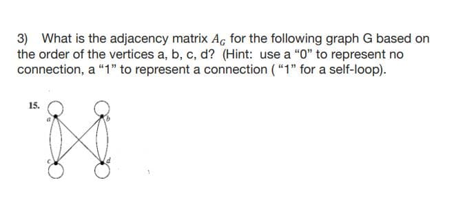 3) What is the adjacency matrix Ac for the following graph G based on
the order of the vertices a, b, c, d? (Hint: use a "0" to represent no
connection, a "1" to represent a connection ( "1" for a self-loop).
15.
