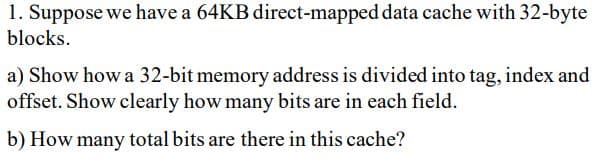 1. Suppose we have a 64KB direct-mapped data cache with 32-byte
blocks.
a) Show how a 32-bit memory address is divided into tag, index and
offset. Show clearly how many bits are in each field.
b) How many total bits are there in this cache?
