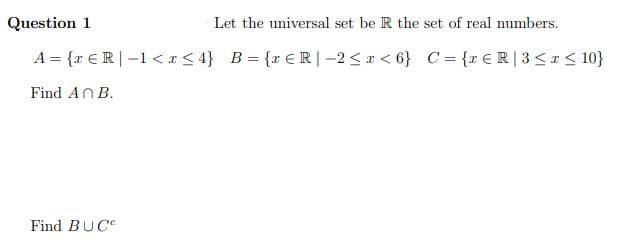 Question 1
Let the universal set be R the set of real numbers.
A = {r €R|-1 <I< 4} B= {r ER|-2<I < 6} C = {r€R|3<I< 10}
Find AN B.
Find BUC
