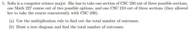 5. Sofia is a computer science major. She has to take one section of CSC 230 out of three possible sections,
one Math 227 course out of two possible options, and one CSC 210 out of three sections (they allowed
her to take the course concurrently with CSC 230).
(a) Use the multiplication rule to find out the total number of outcomes.
(b) Draw a tree diagram and find the total number of outcomes.
