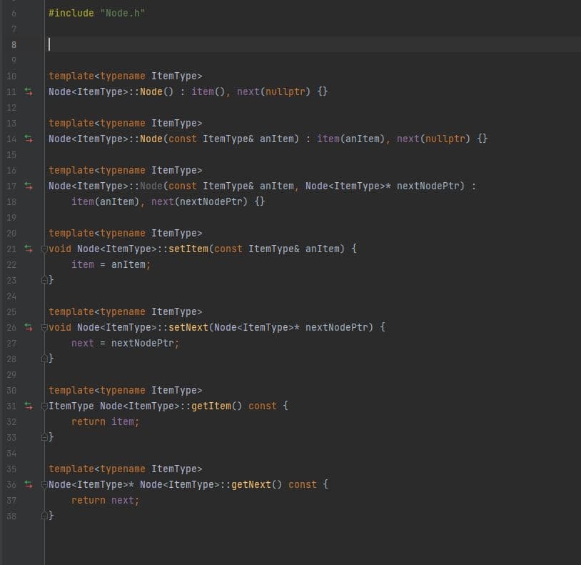 #include "Node.h"
8.
10
template<typename ItemType>
Node<ItemType>:: Node () : item(O, next(nullptr) {}
11
12
template<typename ItemType>
Node<ItemType>:: Node(const ItemType& anItem) : item(anItem), next(nullptr) {
13
14 5
15
template<typename ItemType>
Node<ItemType>::Node (const ItemType& anItem, Node<ItemType>* nextNodePtr) :
item(anItem), next(nextNodePtr) {}
16
17
18
19
20
template<typename ItemType>
21 5 evoid Node<ItemType>::setItem (const ItemType& anItem) {
22
item = anItem;
23
24
25
template<typename ItemType>
26 5 Evoid Node<ItemType>::setNext (Node<ItemType>* nextNodePtr) {
27
next = nextNodePtr;
28
29
30
template<typename ItemType>
31 S GItemType Node<ItemType>: :getItem() const {
32
return item;
33
34
35
template<typename ItemType>
36 5
Node<ItemType>* Node<ItemType>::getNext() const {
37
return next;
38
69
