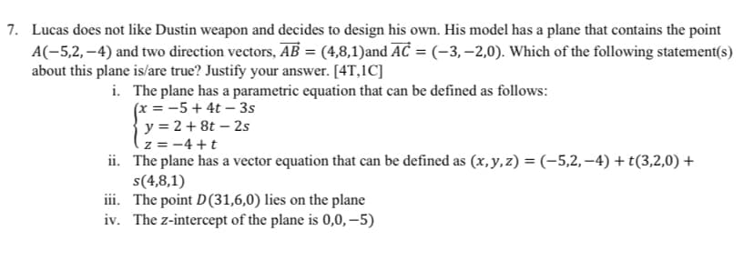 7. Lucas does not like Dustin weapon and decides to design his own. His model has a plane that contains the point
A(-5,2,-4) and two direction vectors, AB = (4,8,1)and AC = (-3, -2,0). Which of the following statement(s)
about this plane is/are true? Justify your answer. [4T,1C]
i. The plane has a parametric equation that can be defined as follows:
(x = -5 +4t-3s
y = 2 +8t - 2s
z = −4+t
ii. The plane has a vector equation that can be defined as (x, y, z) = (-5,2,−4) + t(3,2,0) +
s(4,8,1)
iii. The point D(31,6,0) lies on the plane
iv. The z-intercept of the plane is 0,0,-5)