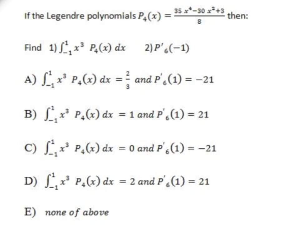 35 x*-30 x*+3
If the Legendre polynomials P,(x) =
then:
8
Find 1) , x P,(x) dx 2)P',(-1)
A) L x* P,(x) dx =? and P',(1) = -21
3
B) Lx P,(x) dx = 1 and P'.(1) = 21
C) S,x³ P,(x) dx = 0 and P',(1) = -21
D) L, x³ P,(x) dx = 2 and P',(1) = 21
E) none of above
