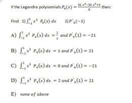 if the Legendre polynomials P.(x) - 0 2 then:
Find 1) ,x P,(x) dx 2)P'.(-1)
A) L P.) de = and P,(1) = -21
B) L* P.) dx - 1 and P,(1) = 21
c) L P,6)dx = 0 and P',(1) - -21
D) L P.) dx = 2 and P,(1) = 21
E) none of above
