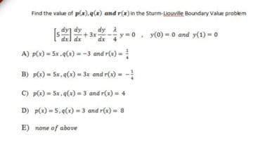 Find the value of p(x),q(x) and r(x) in the Sturm-Liouville Boundary Value problem
dy
dy A
+3x-
dx
y=0
y(0) = 0 and y(1) =0
A) p(x) = Sx ,q(x) = -3 and r(x) =
B) pte) = 5r,9(x) = 3x and r(2) = -
C) p(x) = 5x, q(x) -3 and r(x) = 4
D) p(x) = 5,4(x) = 3 and r(x) = 8
E) none of above
