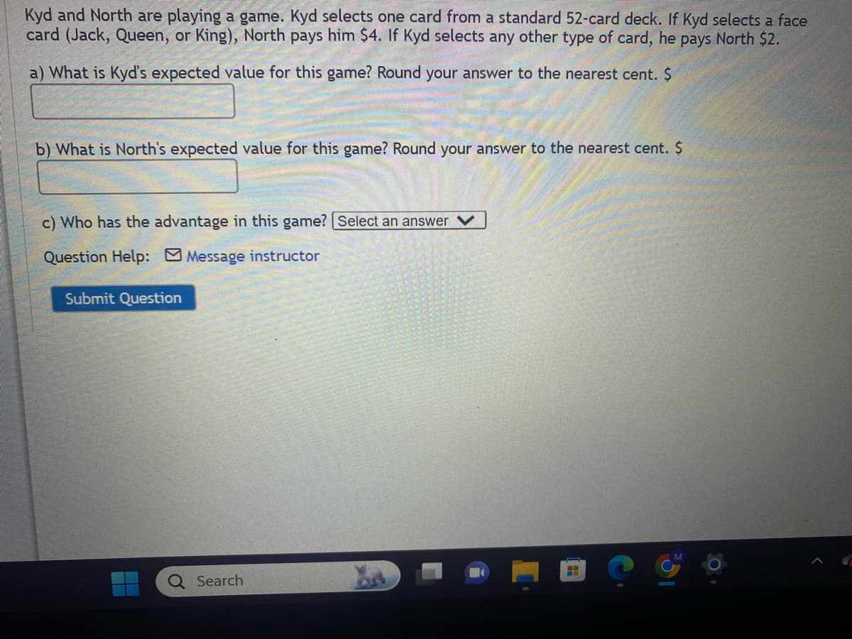 Kyd and North are playing a game. Kyd selects one card from a standard 52-card deck. If Kyd selects a face
card (Jack, Queen, or King), North pays him $4. If Kyd selects any other type of card, he pays North $2.
a) What is Kyd's expected value for this game? Round your answer to the nearest cent. $
b) What is North's expected value for this game? Round your answer to the nearest cent. $
c) Who has the advantage in this game? [Select an answer
Question Help: Message instructor
Submit Question
Search
H