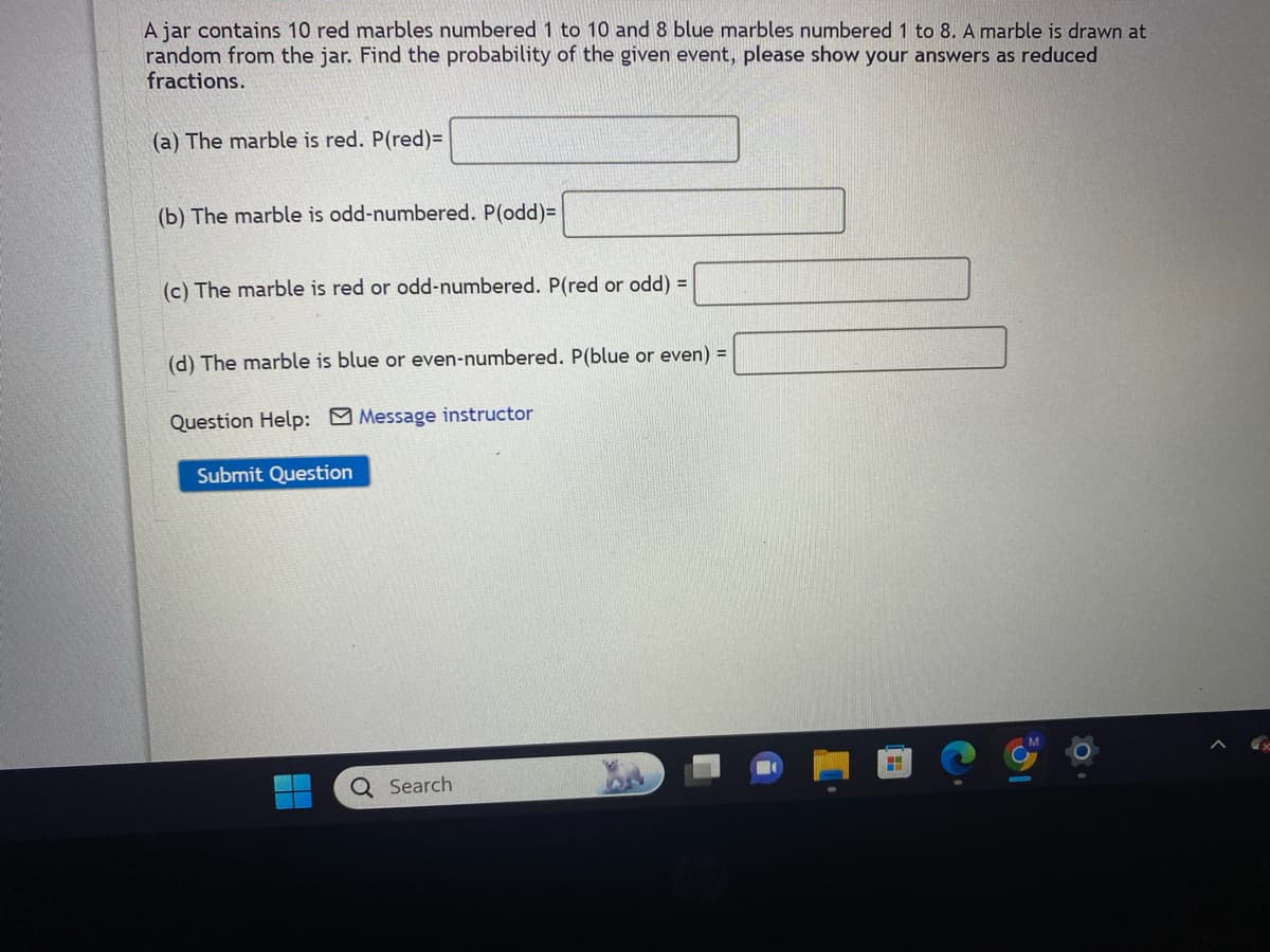A jar contains 10 red marbles numbered 1 to 10 and 8 blue marbles numbered 1 8. A marble is drawn at
random from the jar. Find the probability of the given event, please show your answers as reduced
fractions.
(a) The marble is red. P(red)=
(b) The marble is odd-numbered. P(odd)=
(c) The marble is red or odd-numbered. P(red or odd) =
(d) The marble is blue or even-numbered. P(blue or even) =
Question Help: Message instructor
Submit Question
Q Search
H
19
0