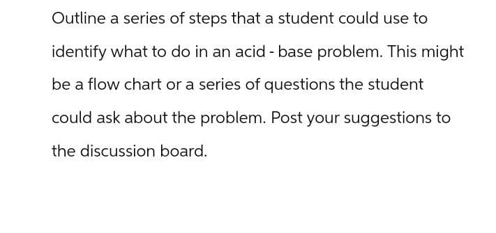 Outline a series of steps that a student could use to
identify what to do in an acid - base problem. This might
be a flow chart or a series of questions the student
could ask about the problem. Post your suggestions to
the discussion board.