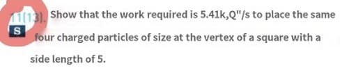 11(13). Show that the work required is 5.41k,Q"/s to place the same
S
four charged particles of size at the vertex of a square with a
side length of 5.