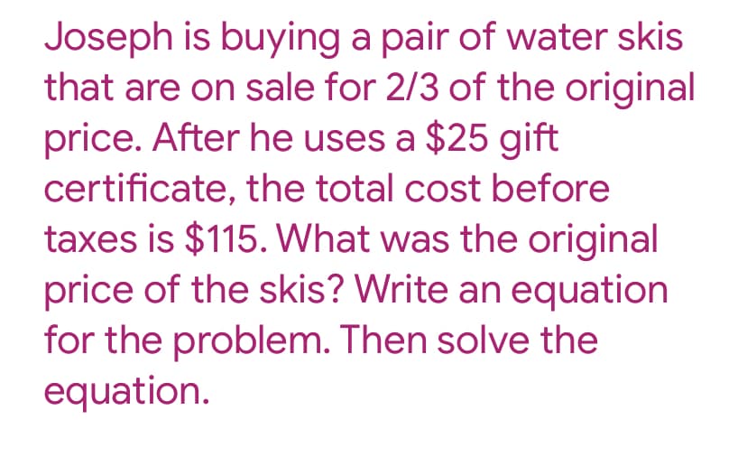 Joseph is buying a pair of water skis
that are on sale for 2/3 of the original
price. After he uses a $25 gift
certificate, the total cost before
taxes is $115. What was the original
price of the skis? Write an equation
for the problem. Then solve the
equation.
