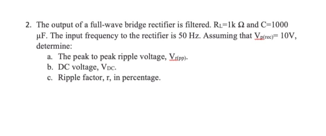 2. The output of a full-wave bridge rectifier is filtered. RL=1k Q and C=1000
µF. The input frequency to the rectifier is 50 Hz. Assuming that Vpſreo)= 10V,
determine:
a. The peak to peak ripple voltage, Vxpp)-
b. DC voltage, Vpc.
c. Ripple factor, r, in percentage.
