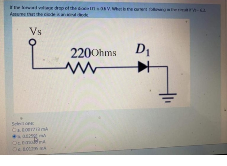 If the forward voltage drop of the diode D1 is 0.6 V. What is the current following in the circuit if Vs= 6.3.
Assume that the diode is an ideal diode.
Vs
2200hms
D1
Select one:
Oa. 0.007773 mA
Ob. 0.02591
Oc.0.01030 mA
Od. 0.01295 mA
