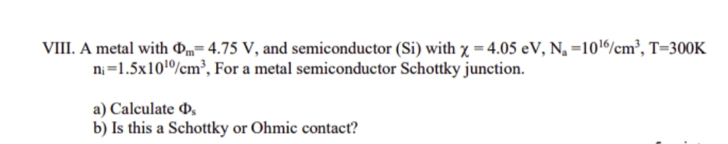 VIII. A metal with Dm= 4.75 V, and semiconductor (Si) with x =4.05 eV, Na =1016/cm³, T=300K
ni=1.5x101%cm³, For a metal semiconductor Schottky junction.
a) Calculate D,
b) Is this a Schottky or Ohmic contact?
