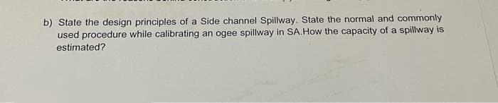 b) State the design principles of a Side channel Spillway. State the normal and commonly
used procedure while calibrating an ogee spillway in SA.How the capacity of a spillway is
estimated?
