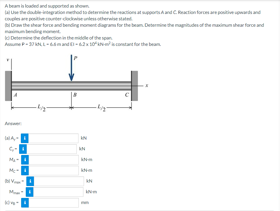 A beam is loaded and supported as shown.
(a) Use the double-integration method to determine the reactions at supports A and C. Reaction forces are positive upwards and
couples are positive counter-clockwise unless otherwise stated.
(b) Draw the shear force and bending moment diagrams for the beam. Determine the magnitudes of the maximum shear force and
maximum bending moment.
(c) Determine the deflection in the middle of the span.
Assume P = 37 kN, L= 6.6 m and El = 6.2 x 104 kN-m2 is constant for the beam.
A
В
L/2"
L/2
Answer:
kN
(a) Ay = i
kN
Cy= i
kN-m
MA =
kN-m
Mc = i
kN
(b) Vmax =
i
Mmax
i
kN-m
(c) VB =
i
mm
