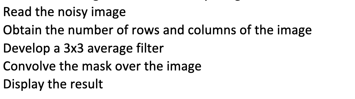 Read the noisy image
Obtain the number of rows and columns of the image
Develop a 3x3 average filter
Convolve the mask over the image
Display the result
