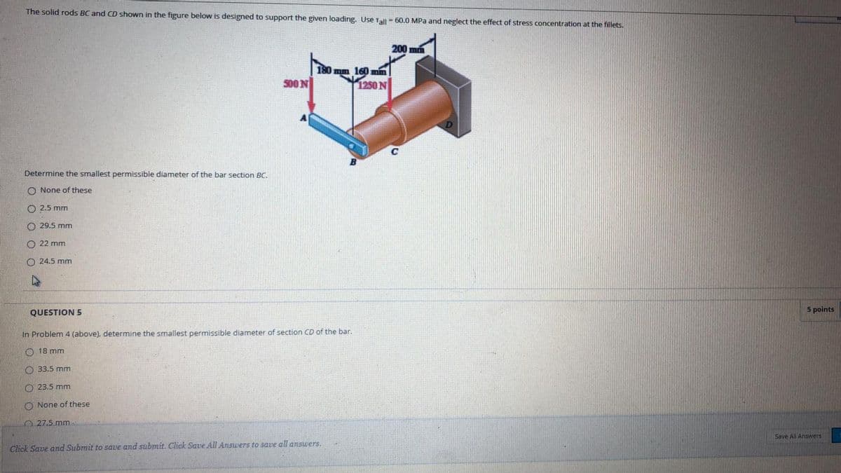 The solid rods BC and CD shown in the figure below is designed to support the given loading. Use Tal = 60.0 MPa and neglect the effect of stress concentration at the fillets.
200 mm
180 mm 160 min
500N
1250 N
Determine the smallest permissible diameter of the bar section BC.
O None of these
O 2.5 mm
O 29.5 mm
O 22 mm
O 24.5 mm
QUESTION 5
5 points
In Problem 4 (above), determine the smallest permissible diameter of section CD of the bar.
O 18 mm
O 33.5 mm
O 23.5 mm
O None of these
O 27.5 mm
Save All Answers
Click Save and Submit to save and sübmit. Click Save All Answers to save all answers.
