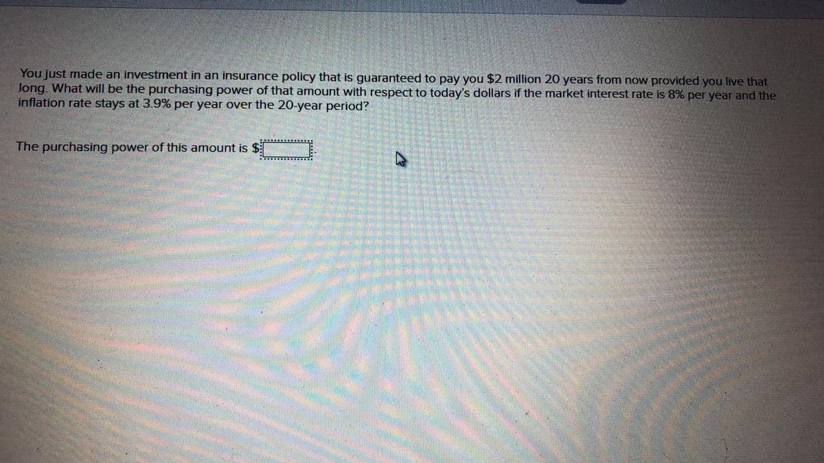 You just made an investment in an insurance policy that is guaranteed to pay you $2 million 20 years from now provided you live that
long. What will be the purchasing power of that amount with respect to today's dollars if the market interest rate is 8% per year and the
inflation rate stays at 3.9% per year over the 20-year period?
The purchasing power of this amount is $
