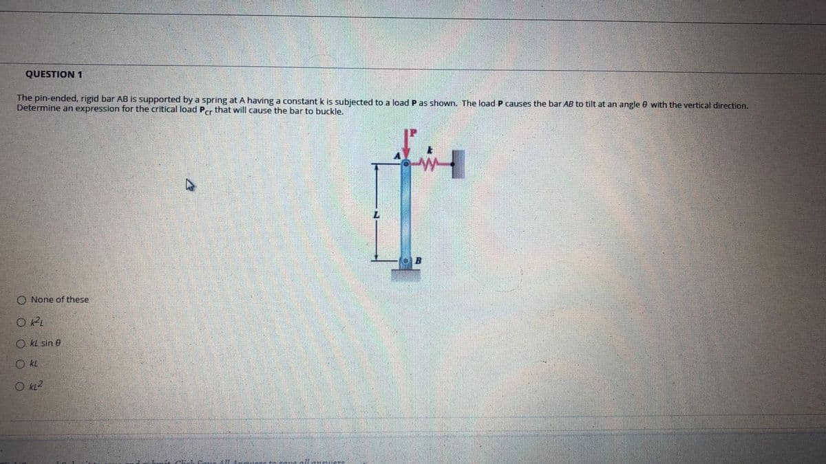 QUESTION 1
The pin-ended, rigid bar AB is supported by a spring at A having a constant k is subjected to a load P as shown. The load P causes the bar AB to tilt at an angle 0 with the vertical direction.
Determine an expression for the critical load Per that will cause the bar to buckle.
O None of these
O RL
O KL sin e
O kL
O KL2
