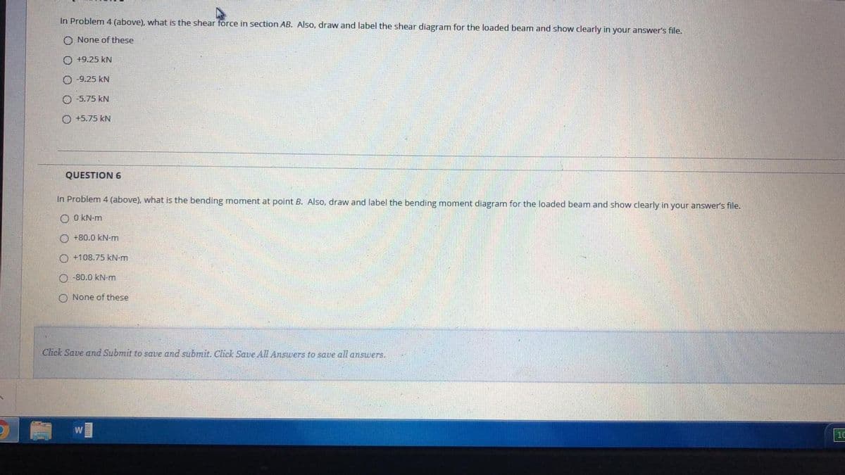 In Problem 4 (above), what is the shear force in section AB. Also, draw and label the shear diagram for the loaded beam and show clearly in your answer's file.
O None of these
O +9.25 kN
O -9.25 kN
O -5.75 kN
O +5.75 kN
QUESTION 6
In Problem 4 (above), what is the bending moment at point B. Also, draw and label the bending moment diagram for the loaded beam and show clearly in your answer's file.
O O KN-m
O +80.0 kN-m
O +108.75 kN-m
O -80.0 kN-m
O None of these
Click Save and Submit to save and submit. Click Save AIl Answers to save all answers.
10
