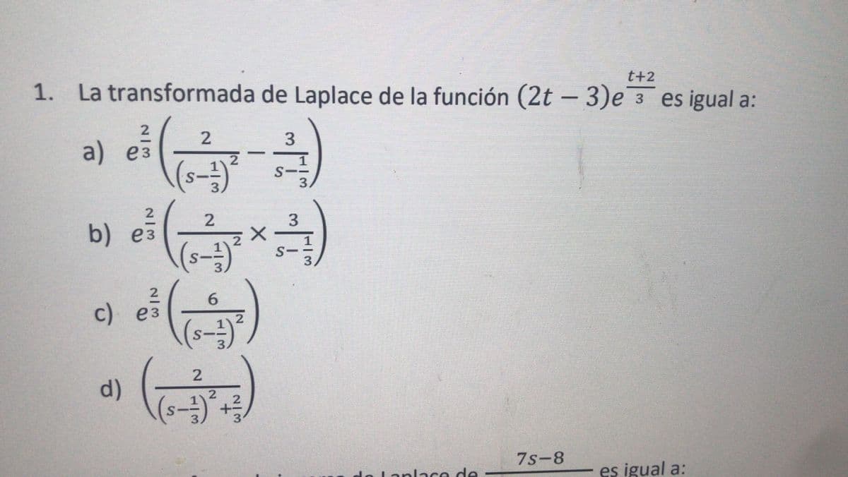 t+2
1. La transformada de Laplace de la función (2t – 3)e 3 es igual a:
ə) ei )
b) e(x)
2
2
3
a) ез
(s-3)
2.
2
3
S-
2
c) ез
S--
2
d)
7s-8
Lanlace de
es igual a:
