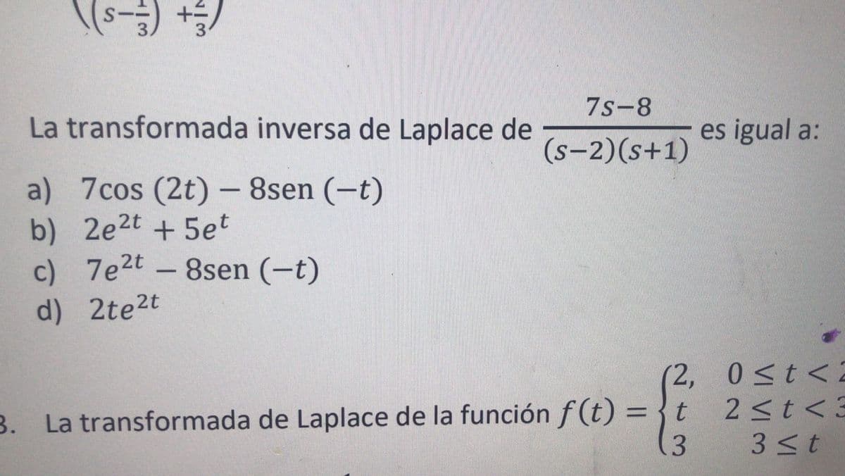 (+ (-s)\
7s-8
La transformada inversa de Laplace de
es igual a:
(s-2)(s+1)
a) 7cos (2t) - 8sen (-t)
b)
2e2t + 5et
c) 7e2t - 8sen (-t)
d) 2te2t
(2, 0<t<2
2<t<3
B. La transformada de Laplace de la función f (t) = {t
3.
3<t
