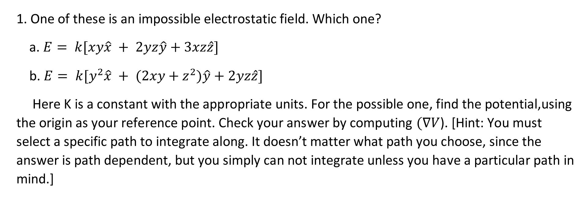 1. One of these is an impossible electrostatic field. Which one?
a. E = k[xy£ + 2yzŷ + 3xzî]
b. E = k[y²£ + (2xy+ z²)ŷ + 2yz2]
Here K is a constant with the appropriate units. For the possible one, find the potential,using
the origin as your reference point. Check your answer by computing (VV). [Hint: You must
select a specific path to integrate along. It doesn't matter what path you choose, since the
answer is path dependent, but you simply can not integrate unless you have a particular path in
mind.]
