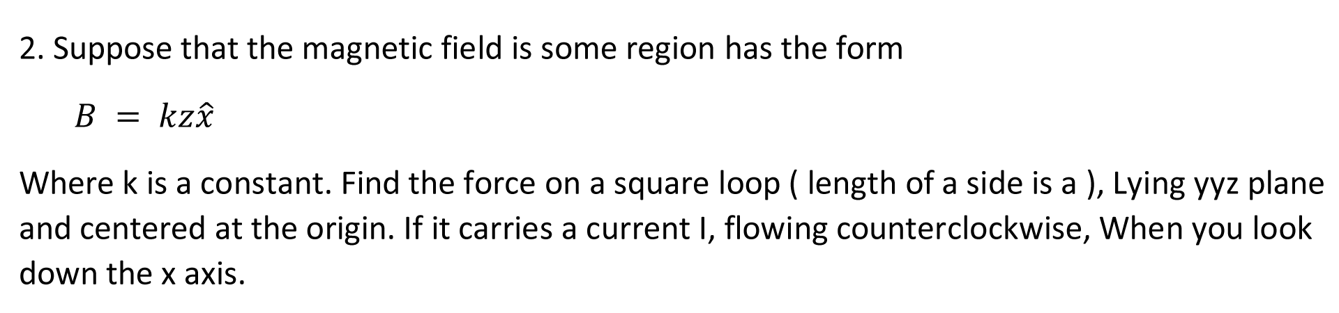 2. Suppose that the magnetic field is some region has the form
B = kzî
Where k is a constant. Find the force on a square loop ( length of a side is a ), Lying yyz plane
and centered at the origin. If it carries a current I, flowing counterclockwise, When you look
down the x axis.
