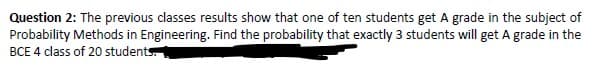 Question 2: The previous classes results show that one of ten students get A grade in the subject of
Probability Methods in Engineering. Find the probability that exactly 3 students will get A grade in the
BCE 4 class of 20 students
