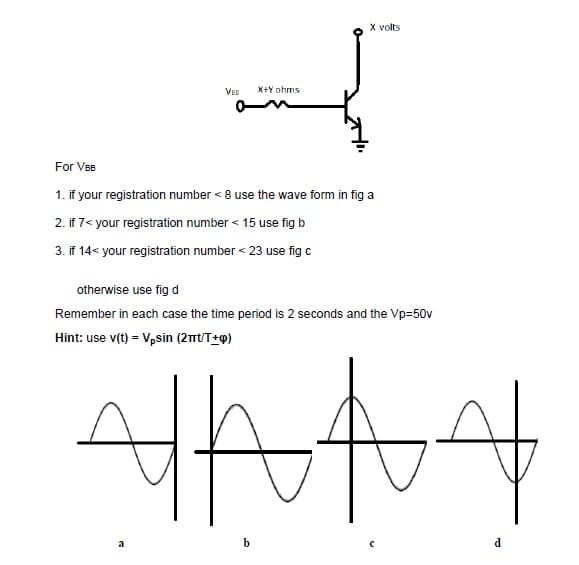 X volts
VEB
X+Y ohms
For VeB
1. if your registration number < 8 use the wave form in fig a
2. if 7< your registration number < 15 use fig b
3. if 14< your registration number < 23 use fig c
otherwise use fig d
Remember in each case the time period is 2 seconds and the Vp=50v
Hint: use v(t) = Vpsin (2mtT+o)
a
b
d.
