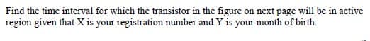 Find the time interval for which the transistor in the figure on next page will be in active
region given that X is your registration number and Y is your month of birth.
