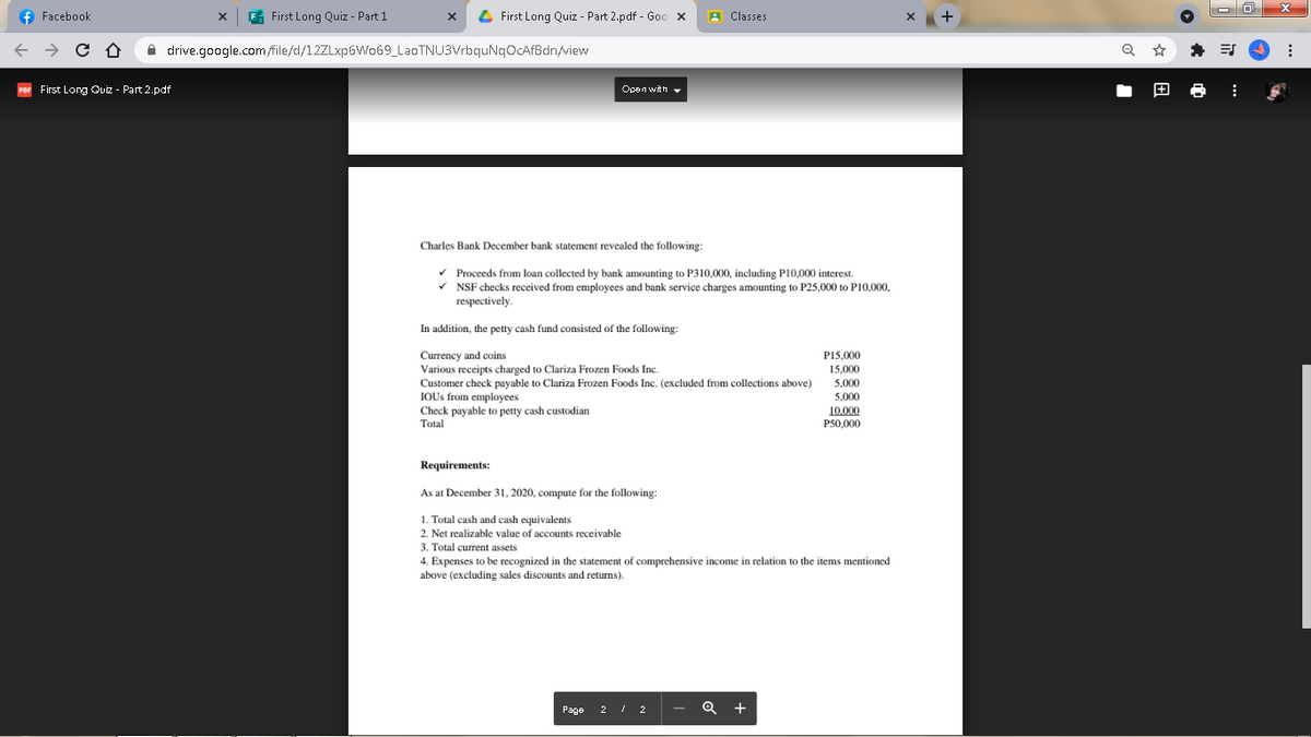 f Facebook
E First Long Quiz - Part 1
4 First Long Quiz - Part 2.pdf - Goo x
A Classes
A drive.google.com/file/d/12ZLxp6Wo69_LaoTNU3VrbquNqOcAfBdn/view
First Long Ouiz - Part 2.pdf
Open with -
Charles Bank December bank statement revealed the following:
v Proceeds from loan collected by bank amounting to P310,000, including P10,000 interest.
v NSF checks received from employees and bank service charges amounting to P25,000 to P10,000,
respectively.
In addition, the petty cash fund consisted of the following:
P15,000
15.000
Currency and coins
Various receipts charged to Clariza Frozen Foods Inc.
Customer check payable to Clariza Frozen Foods Inc. (excluded from collections above)
IOUS from employees
5,000
5,000
Check payable to petty cash custodian
Total
10.000
P50,000
Requirements:
As at December 31, 2020, compute for the following:
1. Total cash and cash equivalents
2. Net realizable value of accounts receivable
3. Total current assets
4. Expenses to be recognized in the statement of comprehensive income in relation to the items mentioned
above (excluding sales discounts and returns).
Page 2 / 2
+
