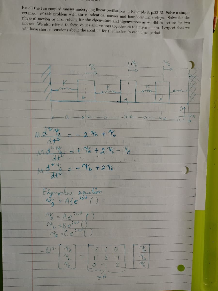 Recall the two coupled masses undergoing linear oscillations in Example 8, p.22-25. Solve a simple
extension of this problem with three indentical masses and four identical springs. Solve for the
physical motion by first solving for the eigenvalues and eigenvectors as we did in lecture for two
masses. We also refered to these values and vectors together as the eigen modes. I expect that we
will have short discussions about the solution for the motion in each class period.
Mi
M.
个
ラX
ALG
2Ya + Yb
e+ Ya +2 Y% - Yc
= - Yb +2
Exgenyalne eguntion
g = Aje'
()
Y= Ae ()
-W? Ya
-2 1
1.
2-1
Ye
2.
