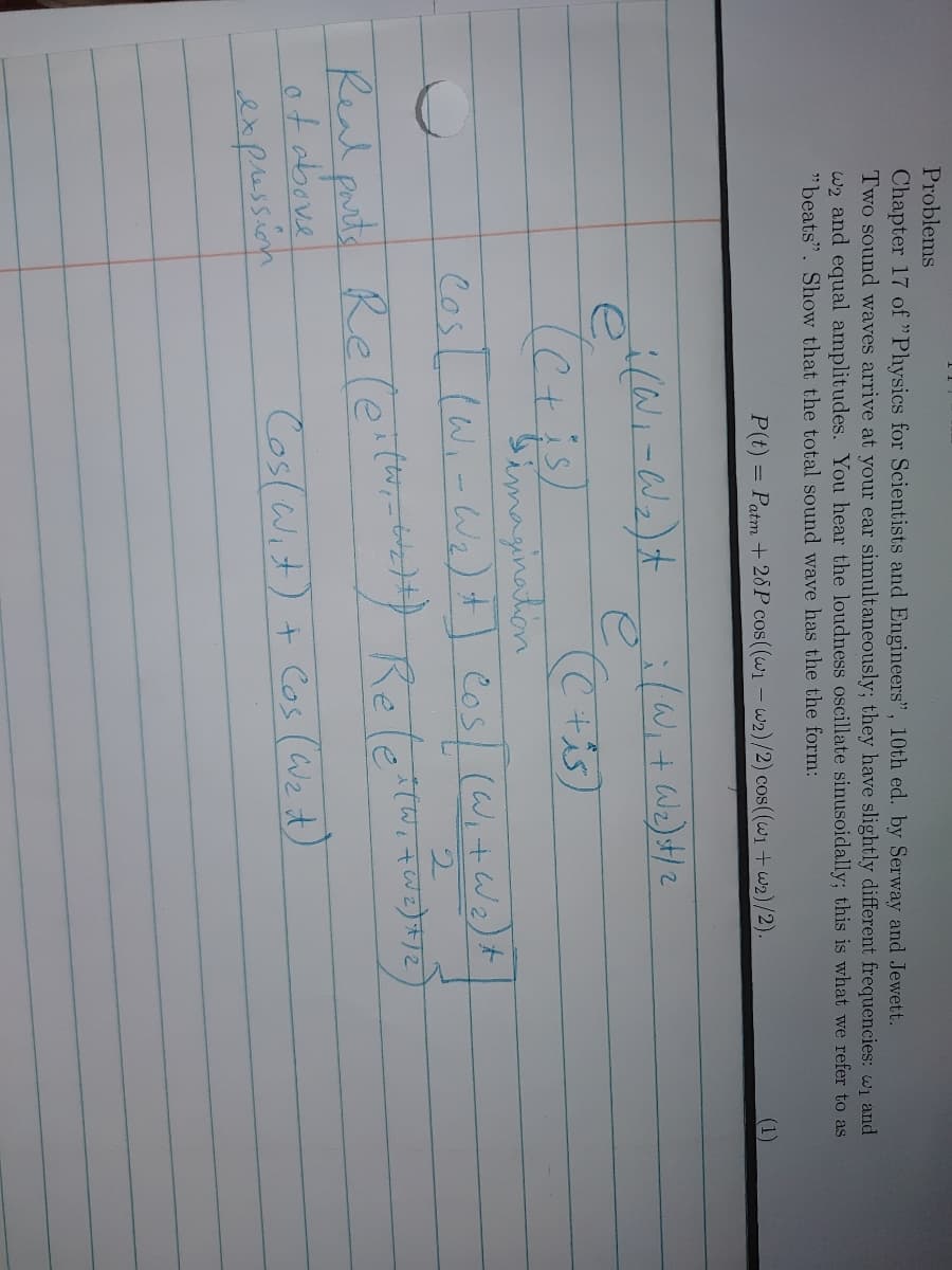 Problems
Chapter 17 of "Physics for Scientists and Engineers", 10th ed. by Serway and Jewet.
Two sound waves arrive at your ear simultaneously; they have slightly different frequencies: wi and
w2 and equal amplitudes. You hear the loudness oscillate sinusoidally; this is what we refer to as
"beats". Show that the total sound wave has the the form:
P(t) = Patm + 28P cos((w1 - w2)/2) cos((w1 + w2)/2).
(1)
e,
bimagination
Cosl lWi-We) +
Cos/ (W,+We)+
Real puth Releiter Reterort
ot above
expussion
Real purts
Coslwit) + Cos (We t)

