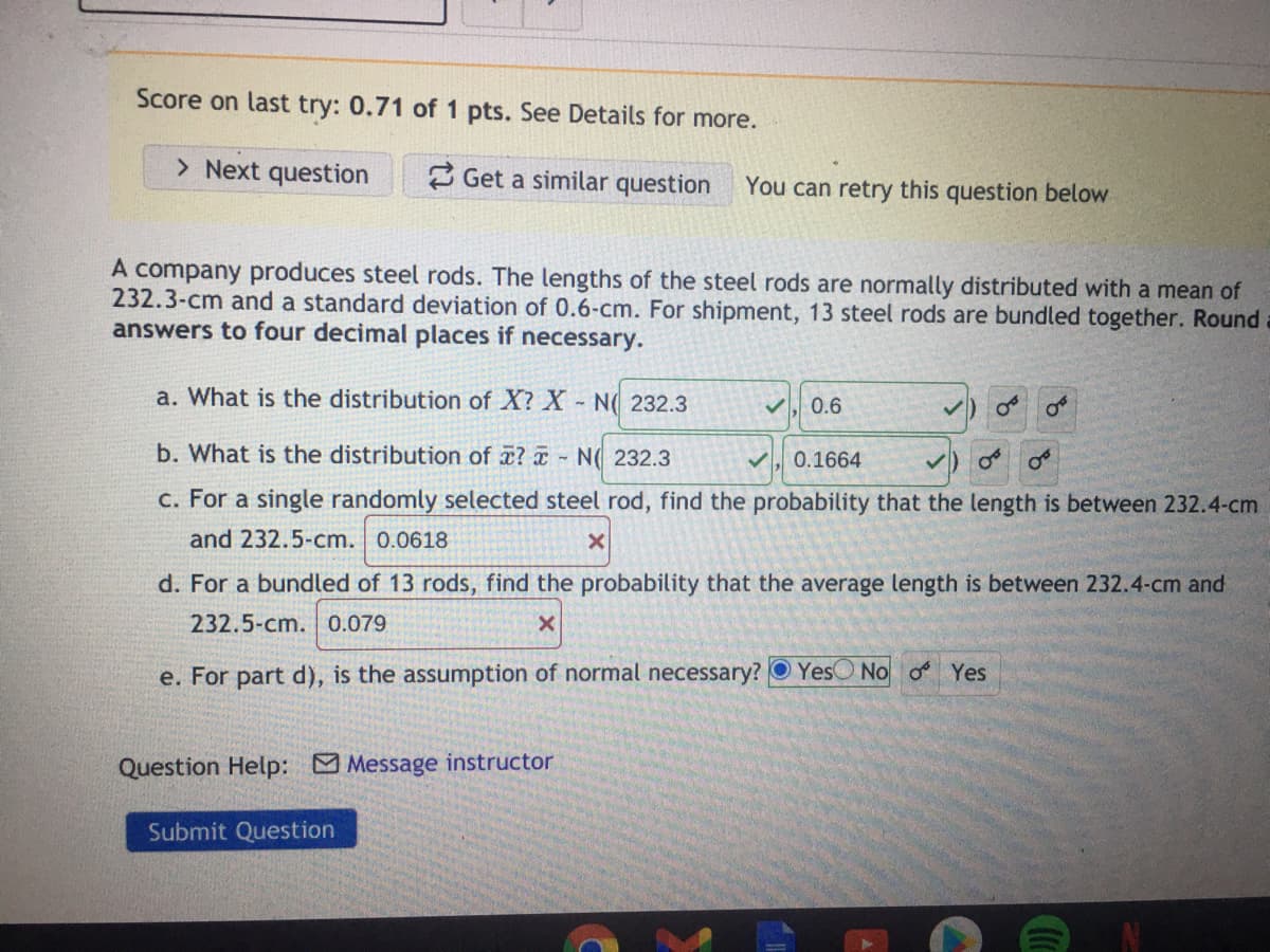 Score on last try: 0.71 of 1 pts. See Details for more.
> Next question
2 Get a similar question
You can retry this question below
A company produces steel rods. The lengths of the steel rods are normally distributed with a mean of
232.3-cm and a standard deviation of 0.6-cm. For shipment, 13 steel rods are bundled together. Round
answers to four decimal places if necessary.
a. What is the distribution of X? X N( 232.3
0.6
b. What is the distribution of ? a - N( 232.3
0.1664
c. For a single randomly selected steel rod, find the probability that the length is between 232.4-cm
and 232.5-cm. 0.0618
d. For a bundled of 13 rods, find the probability that the average length is between 232.4-cm and
232.5-cm. 0.079
e. For part d), is the assumption of normal necessary? O YesO No o Yes
Question Help: Message instructor
Submit Question
