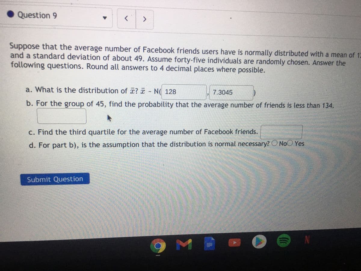 Question 9
Suppose that the average number of Facebook friends users have is normally distributed with a mean of 12
and a standard deviation of about 49. Assume forty-five individuals are randomly chosen. Answer the
following questions. Round all answers to 4 decimal places where possible.
a. What is the distribution of ? N( 128
7.3045
b. For the group of 45, find the probability that the average number of friends is less than 134.
c. Find the third quartile for the average number of Facebook friends.
d. For part b), is the assumption that the distribution is normal necessary? O NoO Yes
Submit Question
