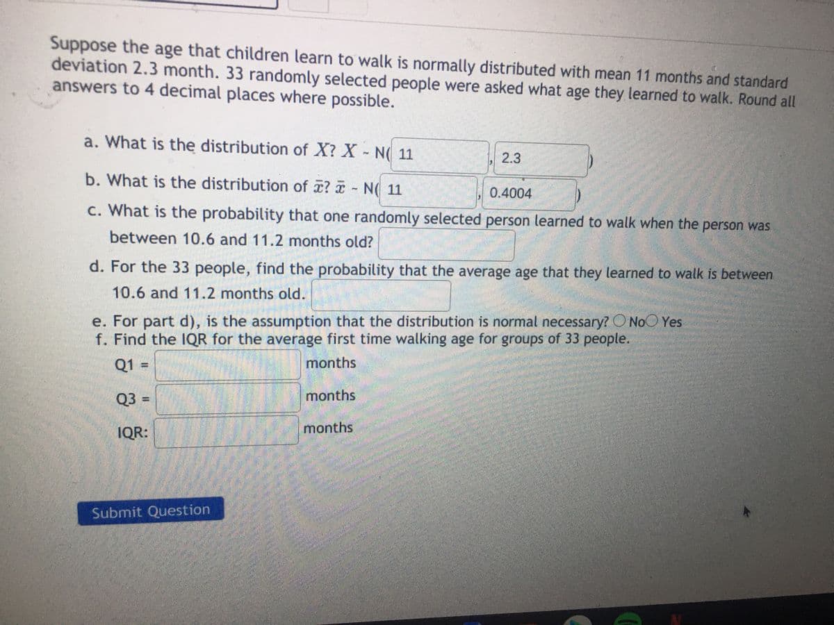 Suppose the age that children learn to walk is normally distributed with mean 11 months and standard
deviation 2.3 month. 33 randomly selected people were asked what age they learned to walk. Round all
answers to 4 decimal places where possible.
a. What is the distribution of X? X- N( 11
2.3
b. What is the distribution of ? - N( 11
0.4004
c. What is the probability that one randomly selected person learned to walk when the person was
between 10.6 and 11.2 months old?
d. For the 33 people, find the probability that the average age that they learned to walk is between
10.6 and 11.2 months old.
e. For part d), is the assumption that the distribution is normal necessary? O NoO Yes
f. Find the IQR for the average first time walking age for groups of 33 people.
Q1 =
months
Q3 =
months
IQR:
months
Submit Question
